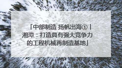 中部制造 扬帆出海①丨湘潭：打造具有强大竞争力的工程机械再制造基地