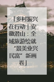 乡村振兴在行动｜安徽潜山：全域旅游绘就“景美业兴民富”新画卷