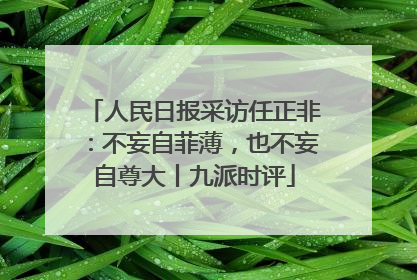 人民日报采访任正非：不妄自菲薄，也不妄自尊大丨九派时评
