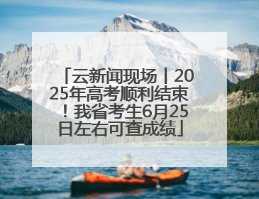 云新闻现场丨2025年高考顺利结束！我省考生6月25日左右可查成绩