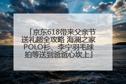 京东618带来父亲节送礼超全攻略 海澜之家POLO衫、李宁羽毛球拍等送到爸爸心坎上