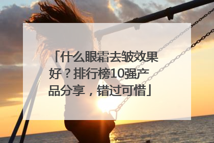 什么眼霜去皱效果好？排行榜10强产品分享，错过可惜