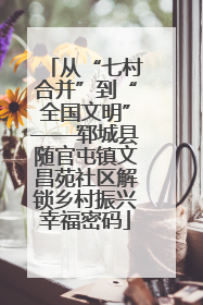 从“七村合并”到“全国文明”——郓城县随官屯镇文昌苑社区解锁乡村振兴幸福密码