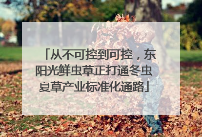 从不可控到可控，东阳光鲜虫草正打通冬虫夏草产业标准化通路