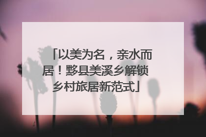 以美为名，亲水而居！黟县美溪乡解锁乡村旅居新范式