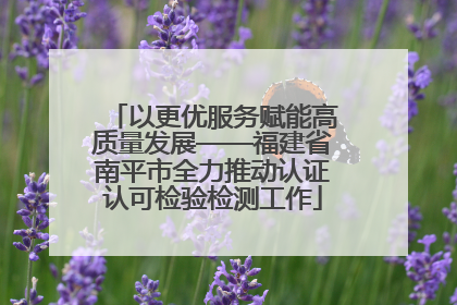 以更优服务赋能高质量发展——福建省南平市全力推动认证认可检验检测工作