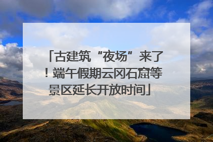 古建筑“夜场”来了！端午假期云冈石窟等景区延长开放时间