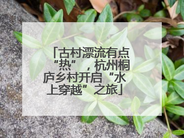 古村漂流有点“热”，杭州桐庐乡村开启“水上穿越”之旅