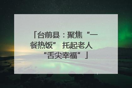 台前县：聚焦“一餐热饭” 托起老人“舌尖幸福”
