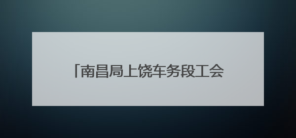 南昌局上饶车务段工会走访慰问困难职工家庭