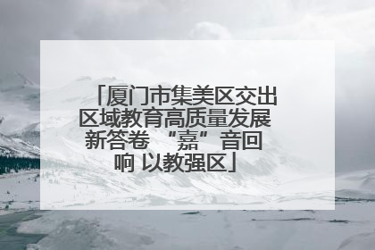 厦门市集美区交出区域教育高质量发展新答卷 “嘉”音回响 以教强区