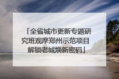 全省城市更新专题研究班观摩郑州示范项目 解锁老城焕新密码