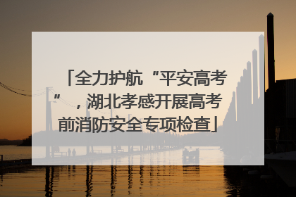 全力护航“平安高考”，湖北孝感开展高考前消防安全专项检查