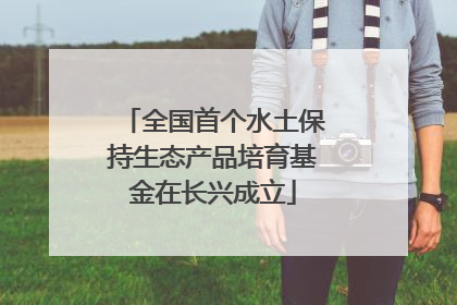 全国首个水土保持生态产品培育基金在长兴成立