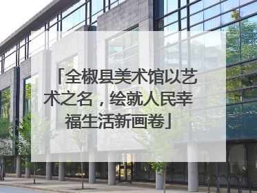 全椒县美术馆以艺术之名，绘就人民幸福生活新画卷
