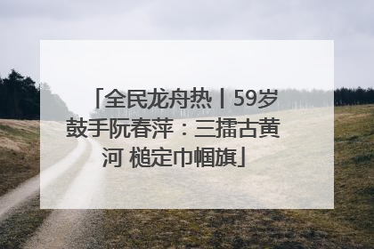 全民龙舟热丨59岁鼓手阮春萍：三擂古黄河 槌定巾帼旗