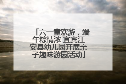 六一童欢游，端午粽情浓 宜宾江安县幼儿园开展亲子趣味游园活动
