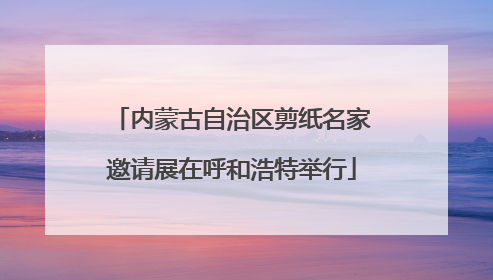内蒙古自治区剪纸名家邀请展在呼和浩特举行