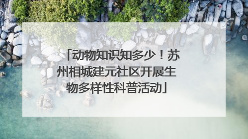 动物知识知多少！苏州相城建元社区开展生物多样性科普活动