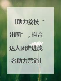 助力荔枝“出圈”，抖音达人团走进茂名助力营销