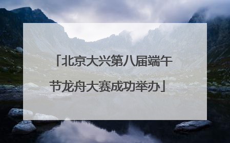 北京大兴第八届端午节龙舟大赛成功举办