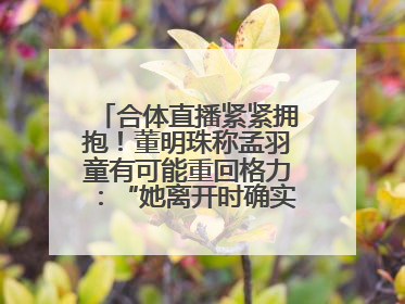 合体直播紧紧拥抱！董明珠称孟羽童有可能重回格力：“她离开时确实犯了很大的错”