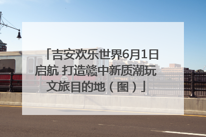 吉安欢乐世界6月1日启航 打造赣中新质潮玩文旅目的地（图）