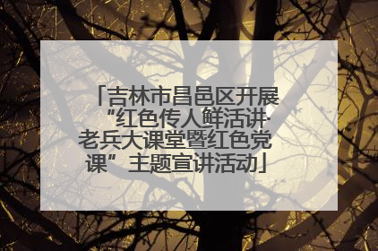 吉林市昌邑区开展“红色传人鲜活讲·老兵大课堂暨红色党课”主题宣讲活动