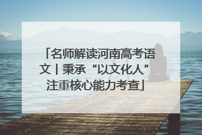 名师解读河南高考语文丨秉承“以文化人” 注重核心能力考查