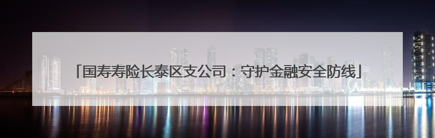 国寿寿险长泰区支公司：守护金融安全防线