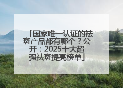 国家唯一认证的祛斑产品都有哪个？公开：2025十大超强祛斑提亮榜单
