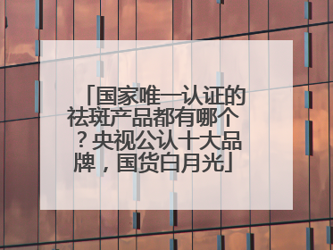 国家唯一认证的祛斑产品都有哪个？央视公认十大品牌，国货白月光