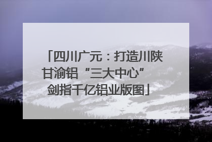 四川广元：打造川陕甘渝铝“三大中心” 剑指千亿铝业版图