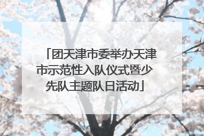 团天津市委举办天津市示范性入队仪式暨少先队主题队日活动