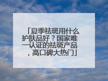 夏季祛斑用什么护肤品好？国家唯一认证的祛斑产品，高口碑大热门