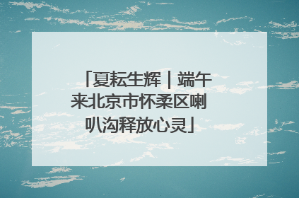 夏耘生辉｜端午来北京市怀柔区喇叭沟释放心灵
