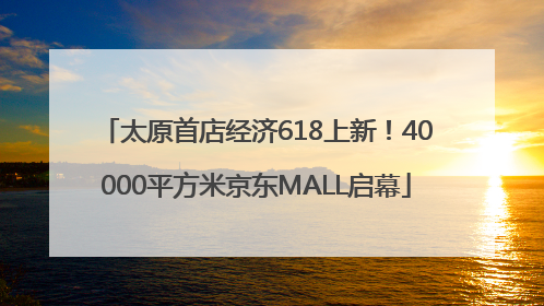 太原首店经济618上新！40000平方米京东MALL启幕