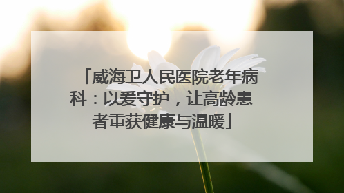威海卫人民医院老年病科：以爱守护，让高龄患者重获健康与温暖