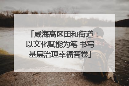 威海高区田和街道：以文化赋能为笔 书写基层治理幸福答卷
