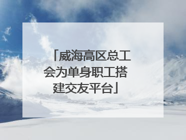 威海高区总工会为单身职工搭建交友平台