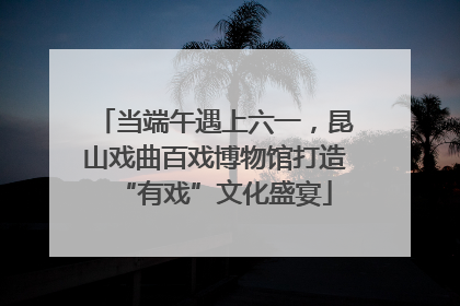当端午遇上六一，昆山戏曲百戏博物馆打造“有戏”文化盛宴