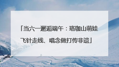 当六一邂逅端午：珞珈山萌娃飞针走线、唱念做打传非遗