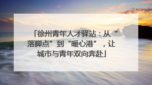 徐州青年人才驿站：从“落脚点”到“暖心港”，让城市与青年双向奔赴