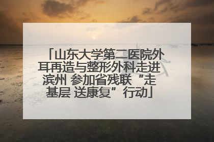山东大学第二医院外耳再造与整形外科走进滨州 参加省残联“走基层 送康复”行动