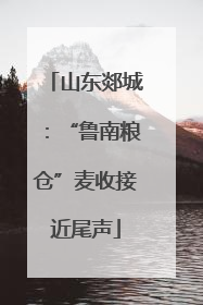 山东郯城：“鲁南粮仓”麦收接近尾声