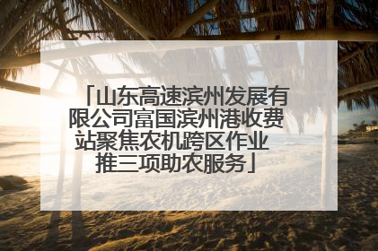 山东高速滨州发展有限公司富国滨州港收费站聚焦农机跨区作业 推三项助农服务