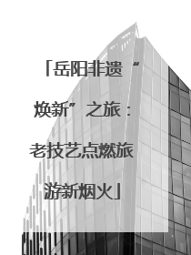 岳阳非遗“焕新”之旅：老技艺点燃旅游新烟火