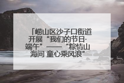 崂山区沙子口街道开展“我们的节日·端午”——“粽情山海间 童心乘风浪”文明实践活动