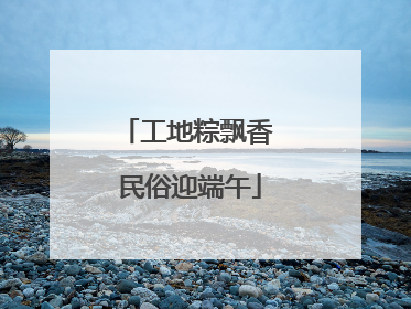工地粽飘香 民俗迎端午