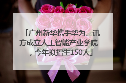 广州新华携手华为、讯方成立人工智能产业学院，今年拟招生150人